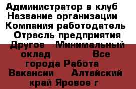 Администратор в клуб › Название организации ­ Компания-работодатель › Отрасль предприятия ­ Другое › Минимальный оклад ­ 23 000 - Все города Работа » Вакансии   . Алтайский край,Яровое г.